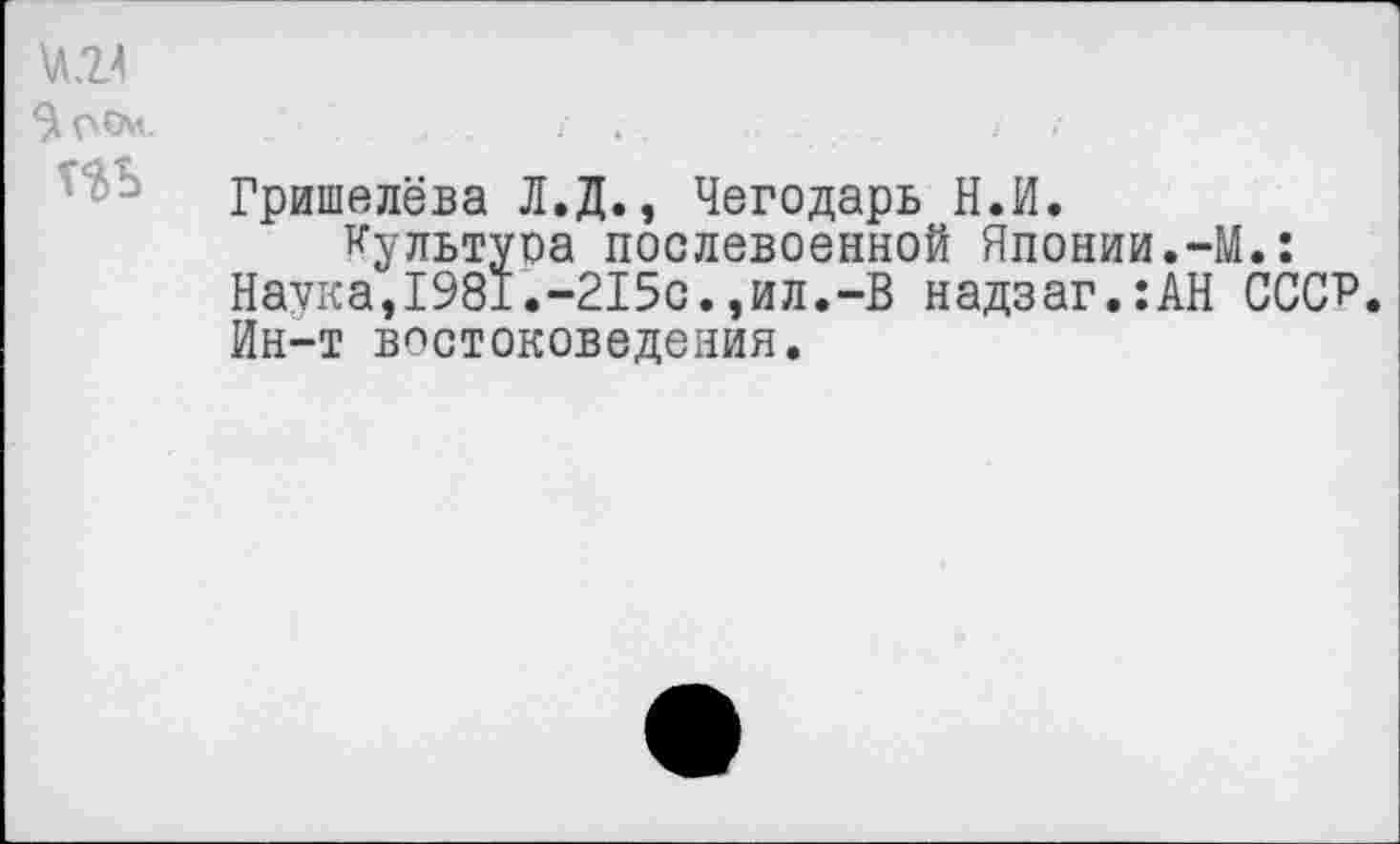 ﻿\Л24 $О0м.
Т$Ь
Гришелёва Л.Д., Чегодарь Н.И.
Культура послевоенной Японии.-М.: Наука,1981.-215с.,ил.-В надзаг.:АН СССР. Ин-т востоковедения.